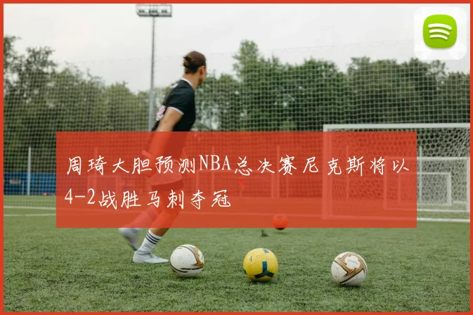 周琦大胆预测NBA总决赛尼克斯将以4-2战胜马刺夺冠