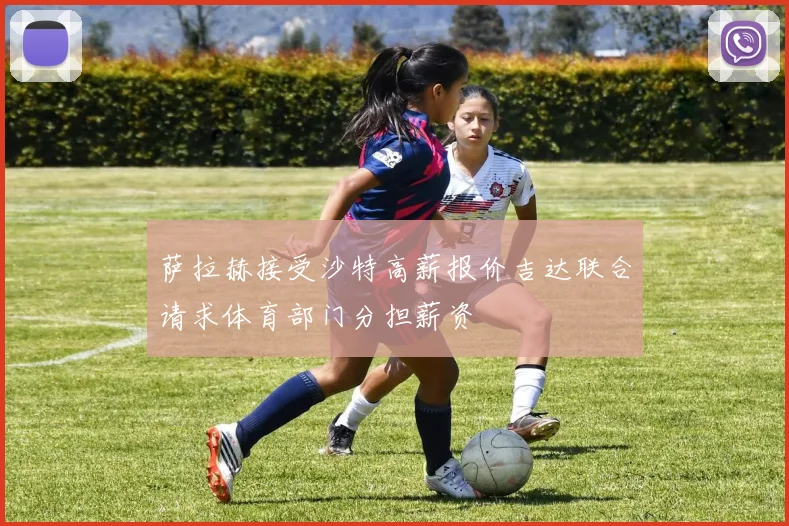 萨拉赫接受沙特高薪报价吉达联合请求体育部门分担薪资
