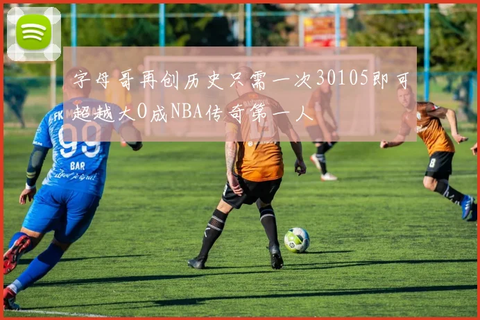 字母哥再创历史只需一次30105即可超越大O成NBA传奇第一人