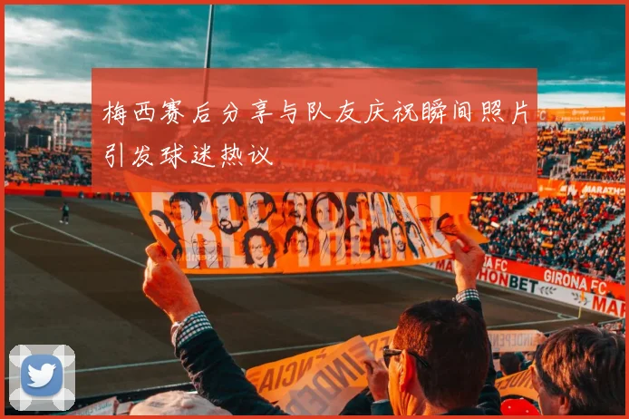 梅西赛后分享与队友庆祝瞬间照片引发球迷热议