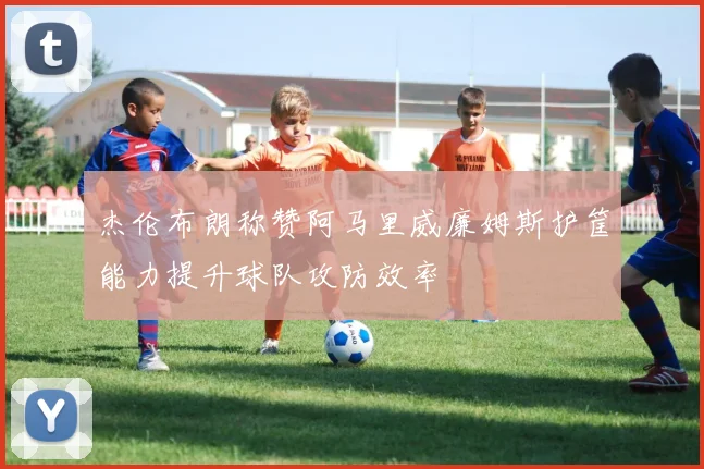 杰伦布朗称赞阿马里威廉姆斯护筐能力提升球队攻防效率