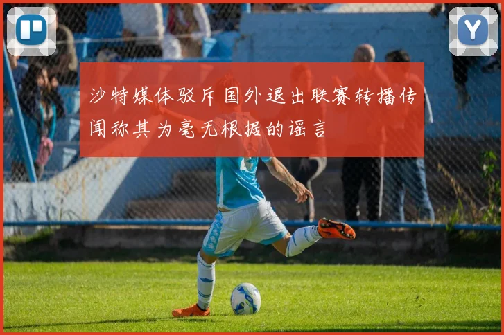 沙特媒体驳斥国外退出联赛转播传闻称其为毫无根据的谣言