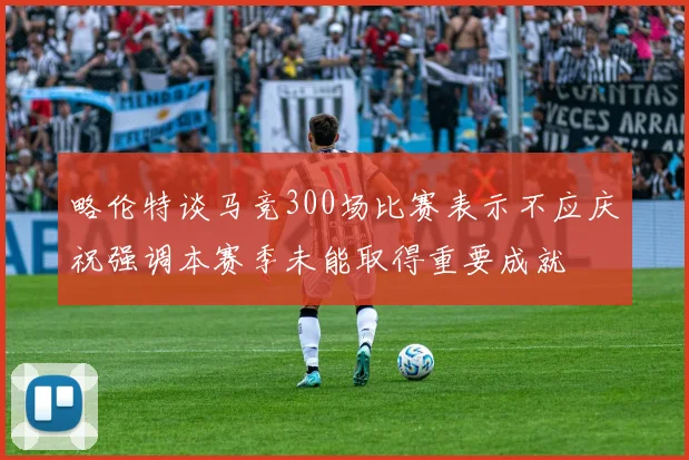 略伦特谈马竞300场比赛表示不应庆祝强调本赛季未能取得重要成就